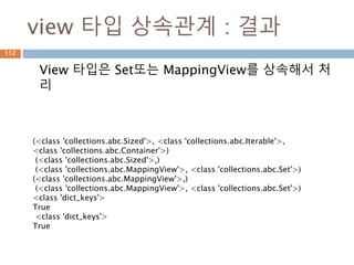 Set 타입 내부메소드
Set 타입 내부에 스페셜 메소드가 구현
112
(<class 'collections.abc.Sized'>,
<class 'collections.abc.Iterable'>,
<class 'collections.abc.Container'>)
{'__hash__', '__rand__',
'_from_iterable', '__lt__', 'isdisjoint',
'__or__', '__and__', '__ge__', '_hash',
'__rxor__', '__ror__', '__eq__', '__le__',
'__xor__', '__rsub__', '__gt__',
'__sub__'}
 