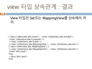 view 타입 상속관계 : 결과
View 타입은 Set또는 MappingView를 상속해서 처
리
120
(<class 'collections.abc.Sized'>, <class 'collections.abc.Iterable'>,
<class 'collections.abc.Container'>)
(<class 'collections.abc.Sized'>,)
(<class 'collections.abc.MappingView'>, <class 'collections.abc.Set'>)
(<class 'collections.abc.MappingView'>,)
(<class 'collections.abc.MappingView'>, <class 'collections.abc.Set'>)
<class 'dict_keys'>
True
<class 'dict_keys'>
True
 