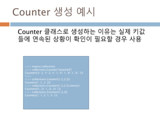 Counter 생성 예시
Counter 클래스로 생성하는 이유는 실제 키값
들에 연속된 상황이 확인이 필요할 경우 사용
>>> import collections
>>> collections.Counter("attacked")
Counter({'a': 2, 't': 2, 'c': 1, 'e': 1, 'd': 1, 'k': 1})
>>>
>>> collections.Counter({1:2,2:2})
Counter({1: 2, 2: 2})
>>> collections.Counter({1:2,2:2}.items())
Counter({(1, 2): 1, (2, 2): 1})
>>> collections.Counter([1,2,3])
Counter({1: 1, 2: 1, 3: 1})
 