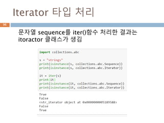 collections.abc 모듈 관계
96
ABC Inherits from Abstract Methods Mixin Methods
Container __contains__
Hashable __hash__
Iterable __iter__
Iterator Iterable __next__ __iter__
Generator Iterator send, throw close, __iter__, __next__
Sized __len__
Callable __call__
Sequence
Sized,
Iterable,
Container
__getitem__,
__len__
__contains__, __iter__, __reversed__,
index, and count
MutableSequence Sequence
__getitem__, __setitem__,
__delitem__, __len__,
insert
Inherited Sequence methods and
append, reverse, extend,
pop,remove, and __iadd__
ByteString Sequence __getitem__, __len__ Inherited Sequence methods
 