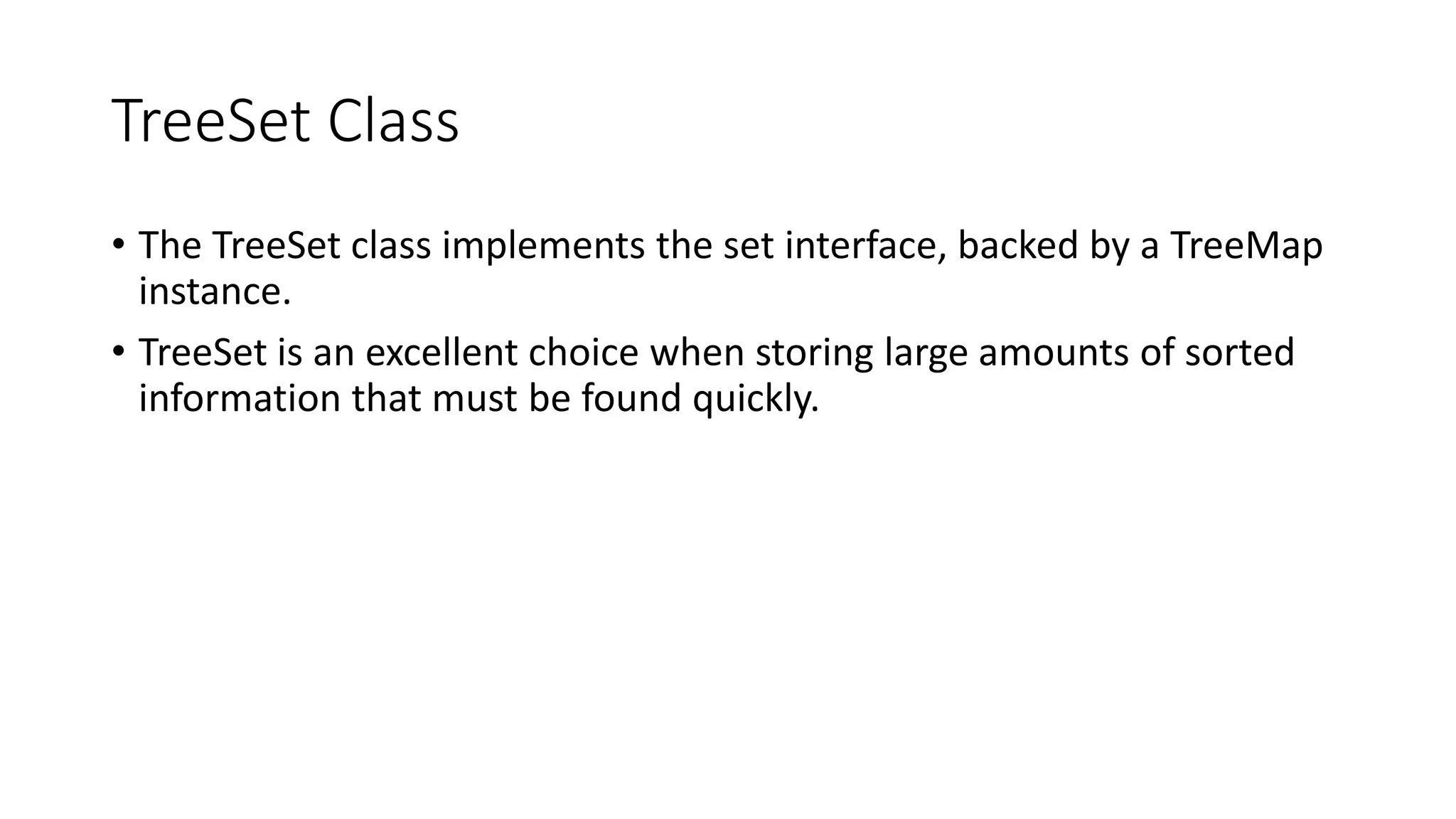 TreeSet Class
• The TreeSet class implements the set interface, backed by a TreeMap
instance.
• TreeSet is an excellent choice when storing large amounts of sorted
information that must be found quickly.
 