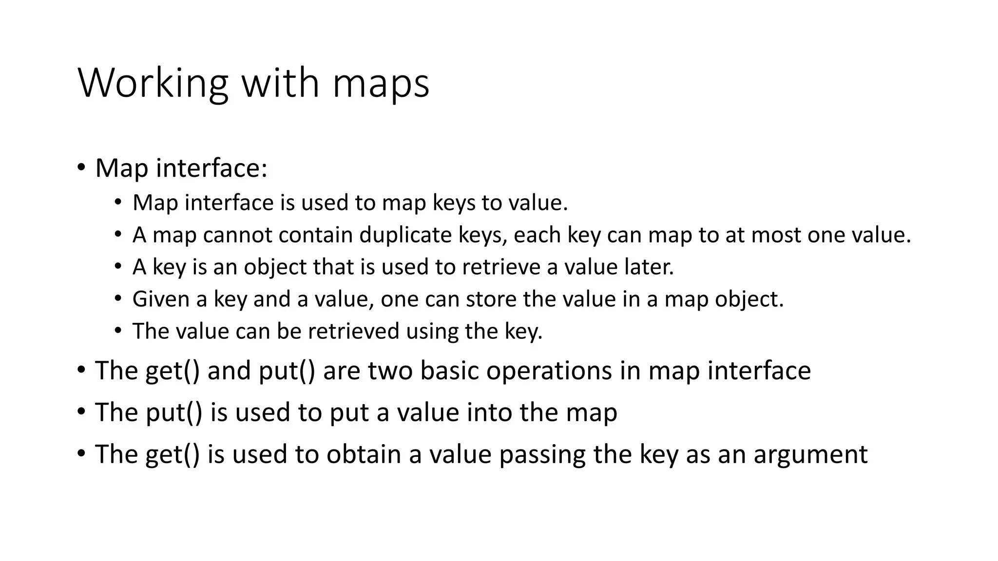 Working with maps
• Map interface:
• Map interface is used to map keys to value.
• A map cannot contain duplicate keys, each key can map to at most one value.
• A key is an object that is used to retrieve a value later.
• Given a key and a value, one can store the value in a map object.
• The value can be retrieved using the key.
• The get() and put() are two basic operations in map interface
• The put() is used to put a value into the map
• The get() is used to obtain a value passing the key as an argument
 