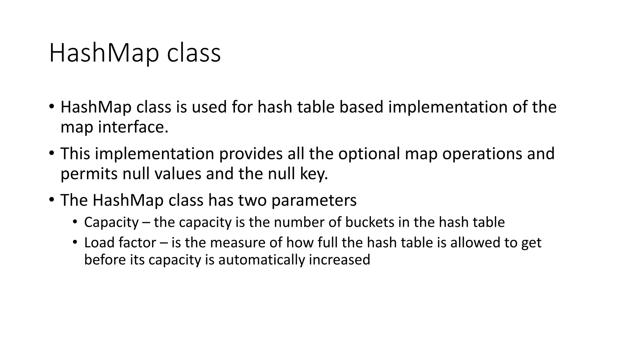 HashMap class
• HashMap class is used for hash table based implementation of the
map interface.
• This implementation provides all the optional map operations and
permits null values and the null key.
• The HashMap class has two parameters
• Capacity – the capacity is the number of buckets in the hash table
• Load factor – is the measure of how full the hash table is allowed to get
before its capacity is automatically increased
 