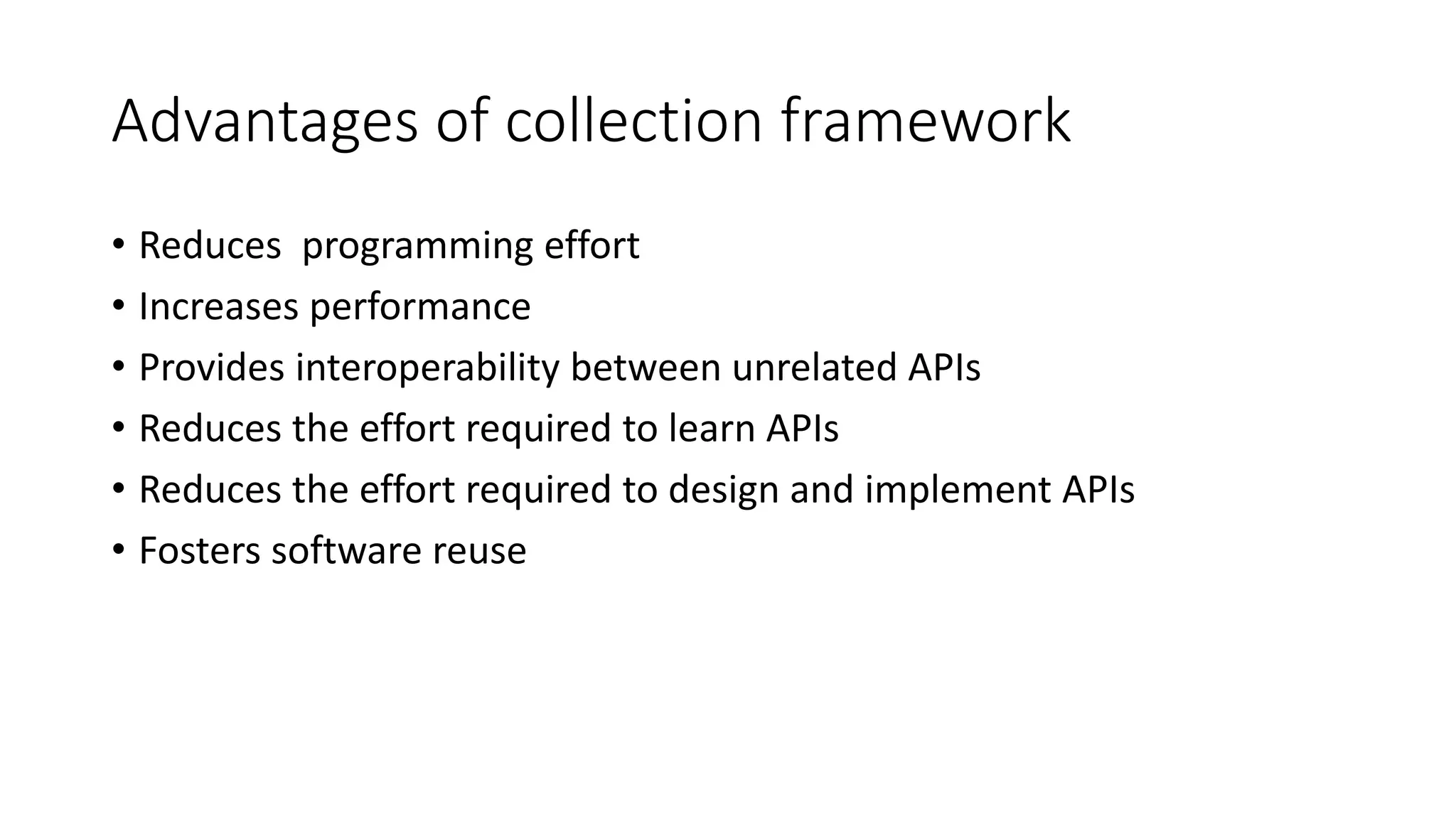 Advantages of collection framework
• Reduces programming effort
• Increases performance
• Provides interoperability between unrelated APIs
• Reduces the effort required to learn APIs
• Reduces the effort required to design and implement APIs
• Fosters software reuse
 