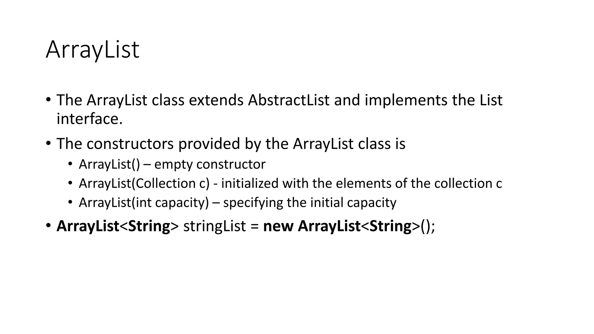 ArrayList
• The ArrayList class extends AbstractList and implements the List
interface.
• The constructors provided by the ArrayList class is
• ArrayList() – empty constructor
• ArrayList(Collection c) - initialized with the elements of the collection c
• ArrayList(int capacity) – specifying the initial capacity
• ArrayList<String> stringList = new ArrayList<String>();
 