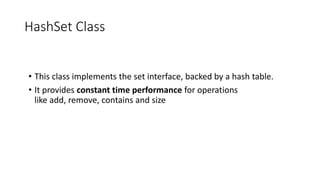 HashSet Class
• This class implements the set interface, backed by a hash table.
• It provides constant time performance for operations
like add, remove, contains and size
 
