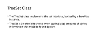TreeSet Class
• The TreeSet class implements the set interface, backed by a TreeMap
instance.
• TreeSet is an excellent choice when storing large amounts of sorted
information that must be found quickly.
 