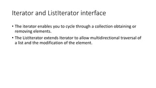 Iterator and ListIterator interface
• The iterator enables you to cycle through a collection obtaining or
removing elements.
• The ListIterator extends Iterator to allow multidirectional traversal of
a list and the modification of the element.
 