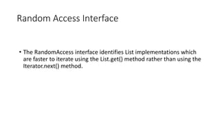 Random Access Interface
• The RandomAccess interface identifies List implementations which
are faster to iterate using the List.get() method rather than using the
Iterator.next() method.
 