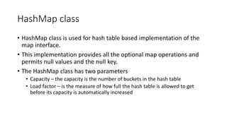 HashMap class
• HashMap class is used for hash table based implementation of the
map interface.
• This implementation provides all the optional map operations and
permits null values and the null key.
• The HashMap class has two parameters
• Capacity – the capacity is the number of buckets in the hash table
• Load factor – is the measure of how full the hash table is allowed to get
before its capacity is automatically increased
 