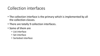 Collection interfaces
• The collection interface is the primary which is implemented by all
the collection classes.
• There are totally 9 collection interfaces.
• Some of them are
• List interface
• Set interface
• Sortedset interface
 