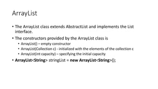 ArrayList
• The ArrayList class extends AbstractList and implements the List
interface.
• The constructors provided by the ArrayList class is
• ArrayList() – empty constructor
• ArrayList(Collection c) - initialized with the elements of the collection c
• ArrayList(int capacity) – specifying the initial capacity
• ArrayList<String> stringList = new ArrayList<String>();
 