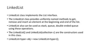 LinkedList
• LinkedList class implements the List interface.
• The LinkedList class provides uniformly named methods to get,
remove and insert an element at the beginning and end of the list.
• LinkedList also can be used as stack, queue, double ended queue
using these operations.
• The LinkedList() and LinkedList(collection c) are the constructors used
in this class.
• LinkedList<type> obj = new LinkedList<type>();
 