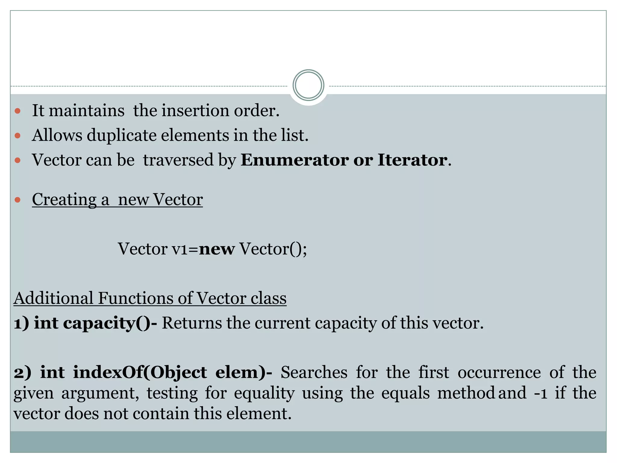 It maintains the insertion order.
 Allows duplicate elements in the list.
 Vector can be traversed by Enumerator or Iterator.
 Creating a new Vector
Vector v1=new Vector();
Additional Functions of Vector class
1) int capacity()- Returns the current capacity of this vector.
2) int indexOf(Object elem)- Searches for the first occurrence of the
given argument, testing for equality using the equals methodand -1 if the
vector does not contain this element.
 