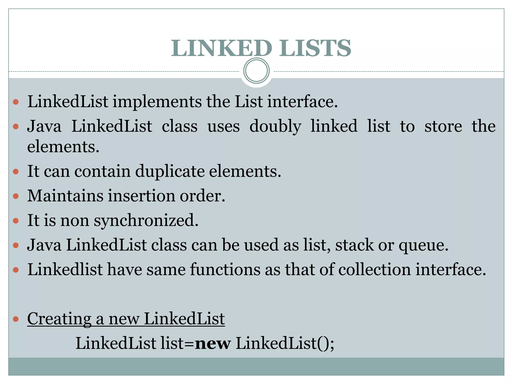 LINKED LISTS
 LinkedList implements the List interface.
 Java LinkedList class uses doubly linked list to store the
elements.
 It can contain duplicate elements.
 Maintains insertion order.
 It is non synchronized.
 Java LinkedList class can be used as list, stack or queue.
 Linkedlist have same functions as that of collection interface.
 Creating a new LinkedList
LinkedList list=new LinkedList();
 