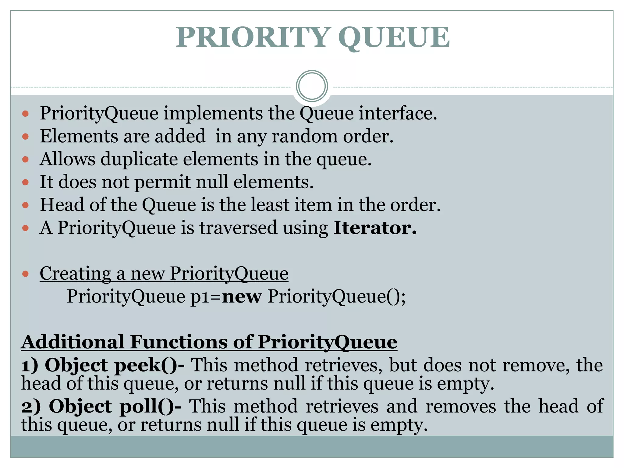 PRIORITY QUEUE
 PriorityQueue implements the Queue interface.
 Elements are added in any random order.
 Allows duplicate elements in the queue.
 It does not permit null elements.
 Head of the Queue is the least item in the order.
 A PriorityQueue is traversed using Iterator.
 Creating a new PriorityQueue
PriorityQueue p1=new PriorityQueue();
Additional Functions of PriorityQueue
1) Object peek()- This method retrieves, but does not remove, the
head of this queue, or returns null if this queue is empty.
2) Object poll()- This method retrieves and removes the head of
this queue, or returns null if this queue is empty.
 