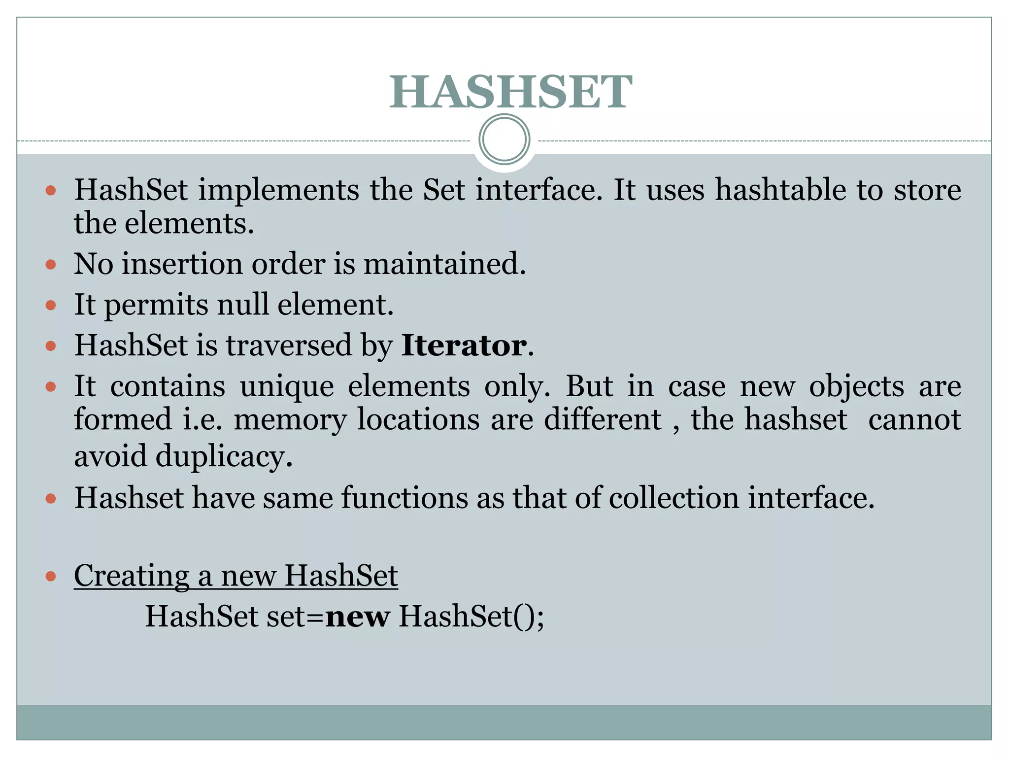HASHSET
 HashSet implements the Set interface. It uses hashtable to store
the elements.
 No insertion order is maintained.
 It permits null element.
 HashSet is traversed by Iterator.
 It contains unique elements only. But in case new objects are
formed i.e. memory locations are different , the hashset cannot
avoid duplicacy.
 Hashset have same functions as that of collection interface.
 Creating a new HashSet
HashSet set=new HashSet();
 