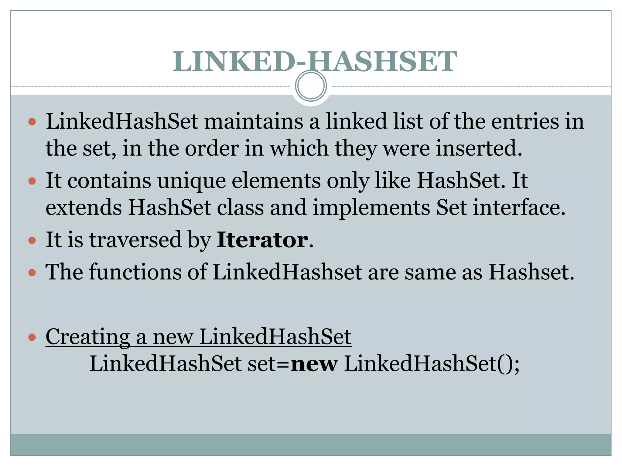 LINKED-HASHSET
 LinkedHashSet maintains a linked list of the entries in
the set, in the order in which they were inserted.
 It contains unique elements only like HashSet. It
extends HashSet class and implements Set interface.
 It is traversed by Iterator.
 The functions of LinkedHashset are same as Hashset.
 Creating a new LinkedHashSet
LinkedHashSet set=new LinkedHashSet();
 