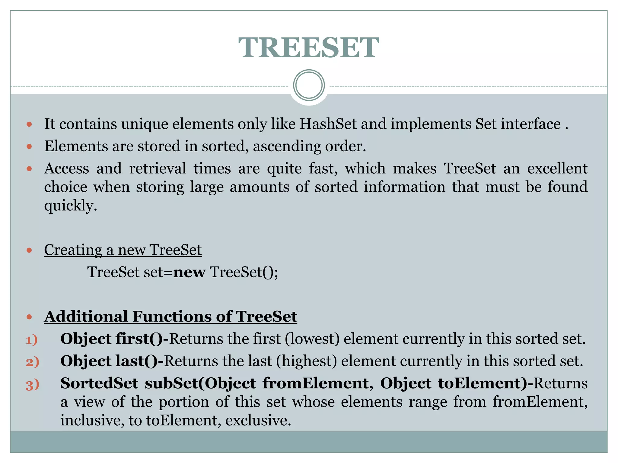 TREESET
 It contains unique elements only like HashSet and implements Set interface .
 Elements are stored in sorted, ascending order.
 Access and retrieval times are quite fast, which makes TreeSet an excellent
choice when storing large amounts of sorted information that must be found
quickly.
 Creating a new TreeSet
TreeSet set=new TreeSet();
 Additional Functions of TreeSet
1) Object first()-Returns the first (lowest) element currently in this sorted set.
2) Object last()-Returns the last (highest) element currently in this sorted set.
3) SortedSet subSet(Object fromElement, Object toElement)-Returns
a view of the portion of this set whose elements range from fromElement,
inclusive, to toElement, exclusive.
 