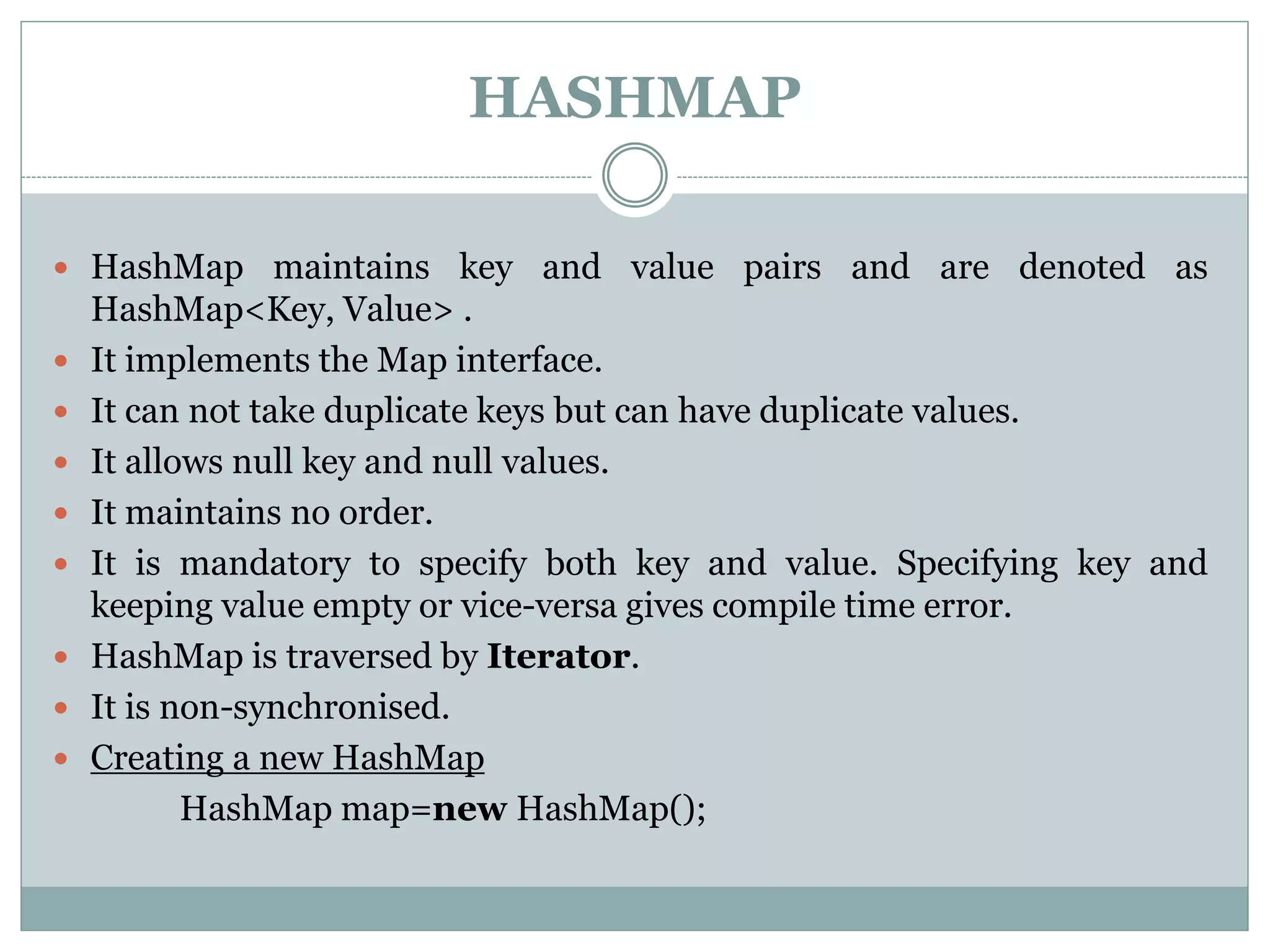 HASHMAP
 HashMap maintains key and value pairs and are denoted as
HashMap<Key, Value> .
 It implements the Map interface.
 It can not take duplicate keys but can have duplicate values.
 It allows null key and null values.
 It maintains no order.
 It is mandatory to specify both key and value. Specifying key and
keeping value empty or vice-versa gives compile time error.
 HashMap is traversed by Iterator.
 It is non-synchronised.
 Creating a new HashMap
HashMap map=new HashMap();
 