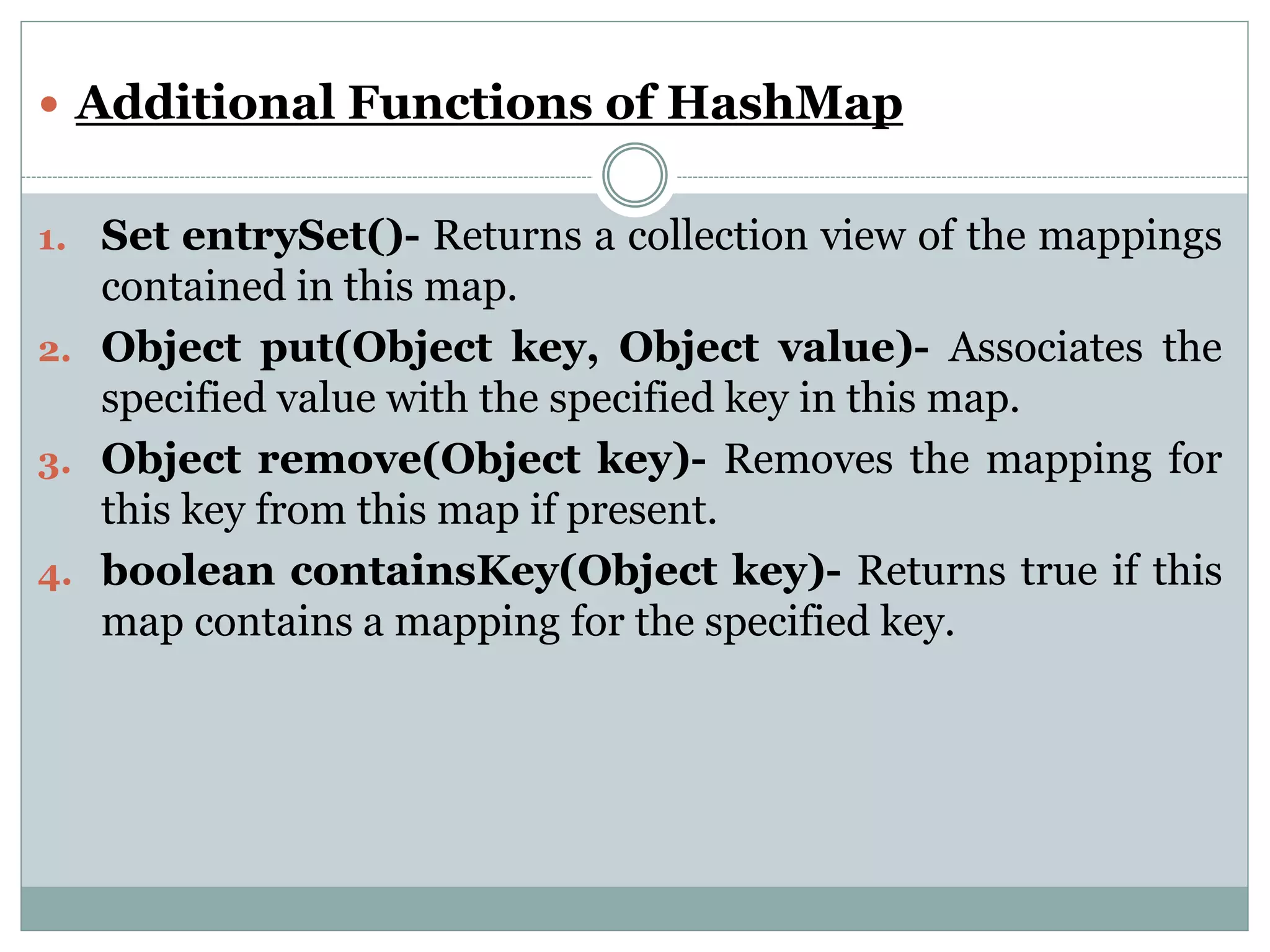  Additional Functions of HashMap
1. Set entrySet()- Returns a collection view of the mappings
contained in this map.
2. Object put(Object key, Object value)- Associates the
specified value with the specified key in this map.
3. Object remove(Object key)- Removes the mapping for
this key from this map if present.
4. boolean containsKey(Object key)- Returns true if this
map contains a mapping for the specified key.
 