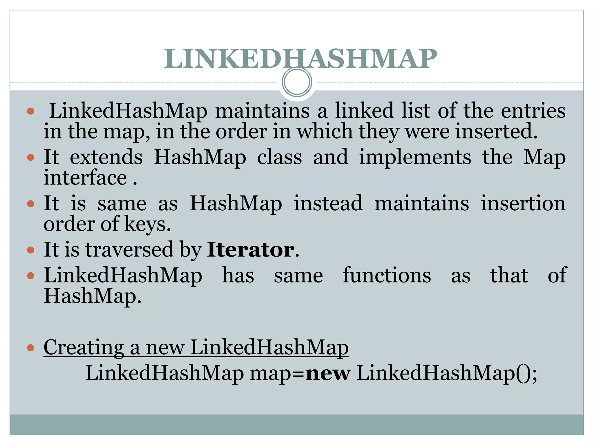 LINKEDHASHMAP
 LinkedHashMap maintains a linked list of the entries
in the map, in the order in which they were inserted.
 It extends HashMap class and implements the Map
interface .
 It is same as HashMap instead maintains insertion
order of keys.
 It is traversed by Iterator.
 LinkedHashMap has same functions as that of
HashMap.
 Creating a new LinkedHashMap
LinkedHashMap map=new LinkedHashMap();
 