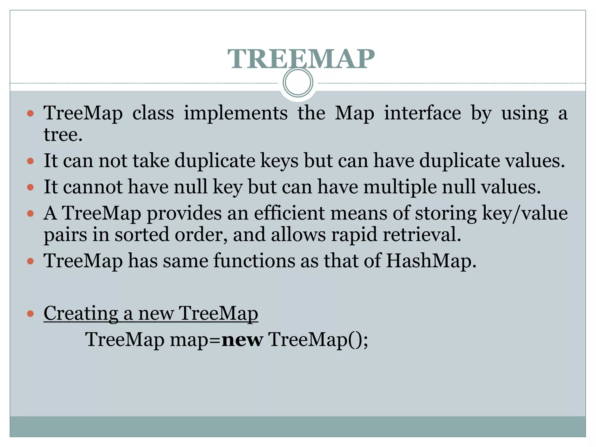 TREEMAP
 TreeMap class implements the Map interface by using a
tree.
 It can not take duplicate keys but can have duplicate values.
 It cannot have null key but can have multiple null values.
 A TreeMap provides an efficient means of storing key/value
pairs in sorted order, and allows rapid retrieval.
 TreeMap has same functions as that of HashMap.
 Creating a new TreeMap
TreeMap map=new TreeMap();
 