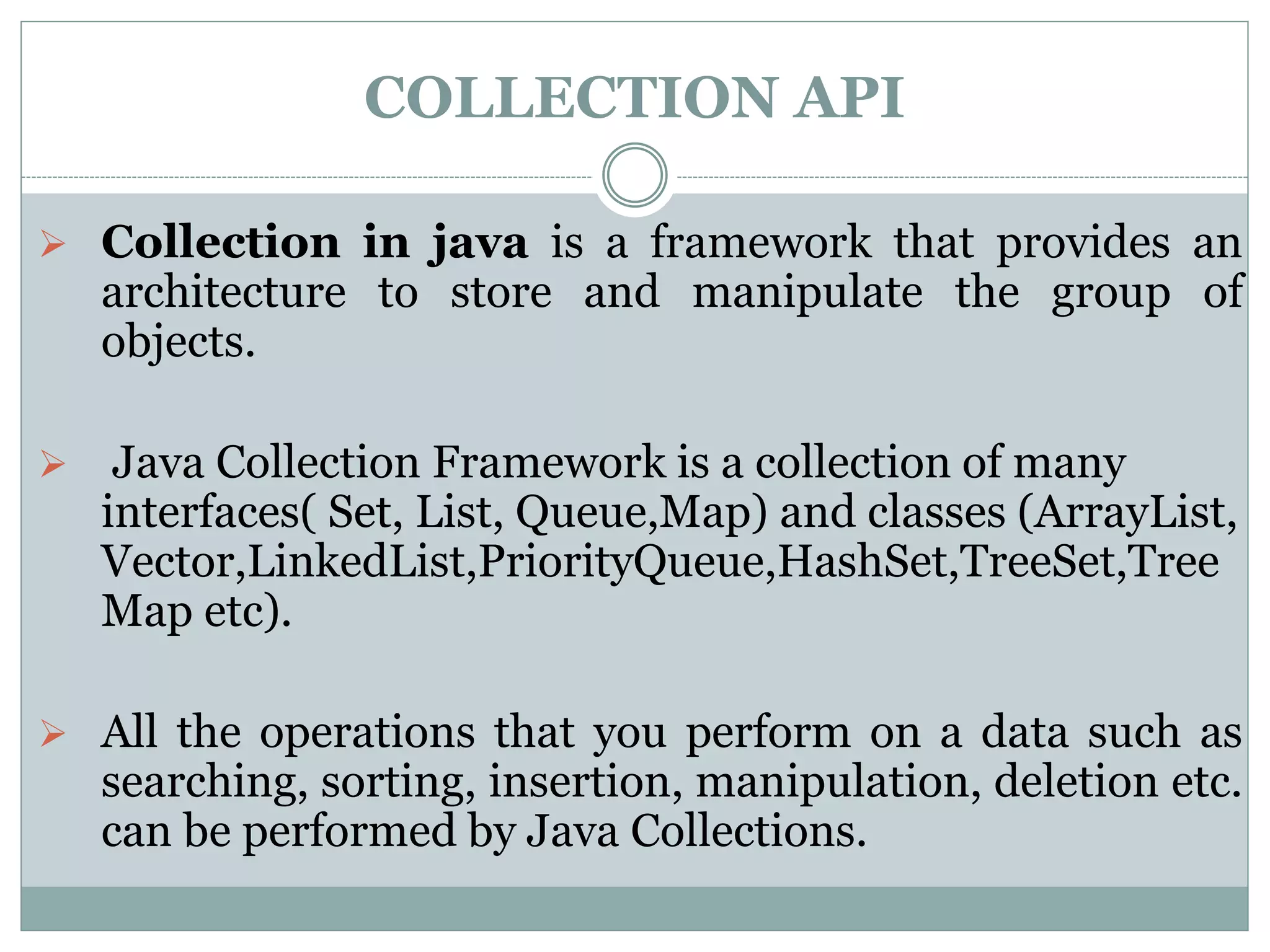 COLLECTION API
 Collection in java is a framework that provides an
architecture to store and manipulate the group of
objects.
 Java Collection Framework is a collection of many
interfaces( Set, List, Queue,Map) and classes (ArrayList,
Vector,LinkedList,PriorityQueue,HashSet,TreeSet,Tree
Map etc).
 All the operations that you perform on a data such as
searching, sorting, insertion, manipulation, deletion etc.
can be performed by Java Collections.
 