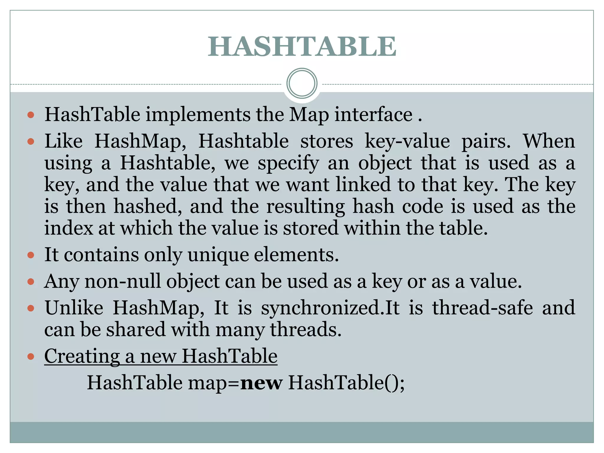 HASHTABLE
 HashTable implements the Map interface .
 Like HashMap, Hashtable stores key-value pairs. When
using a Hashtable, we specify an object that is used as a
key, and the value that we want linked to that key. The key
is then hashed, and the resulting hash code is used as the
index at which the value is stored within the table.
 It contains only unique elements.
 Any non-null object can be used as a key or as a value.
 Unlike HashMap, It is synchronized.It is thread-safe and
can be shared with many threads.
 Creating a new HashTable
HashTable map=new HashTable();
 
