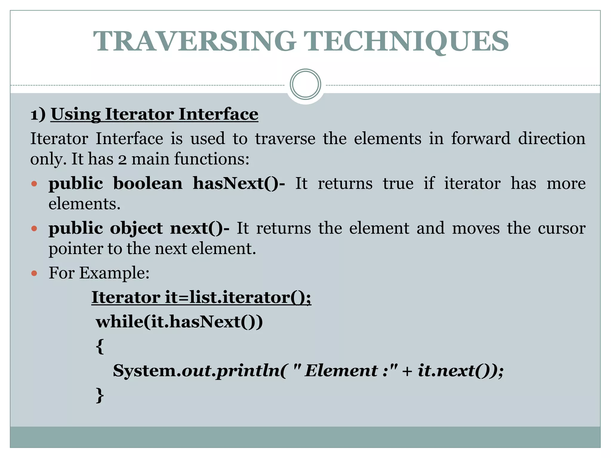 TRAVERSING TECHNIQUES
1) Using Iterator Interface
Iterator Interface is used to traverse the elements in forward direction
only. It has 2 main functions:
 public boolean hasNext()- It returns true if iterator has more
elements.
 public object next()- It returns the element and moves the cursor
pointer to the next element.
 For Example:
Iterator it=list.iterator();
while(it.hasNext())
{
System.out.println( " Element :" + it.next());
}
 