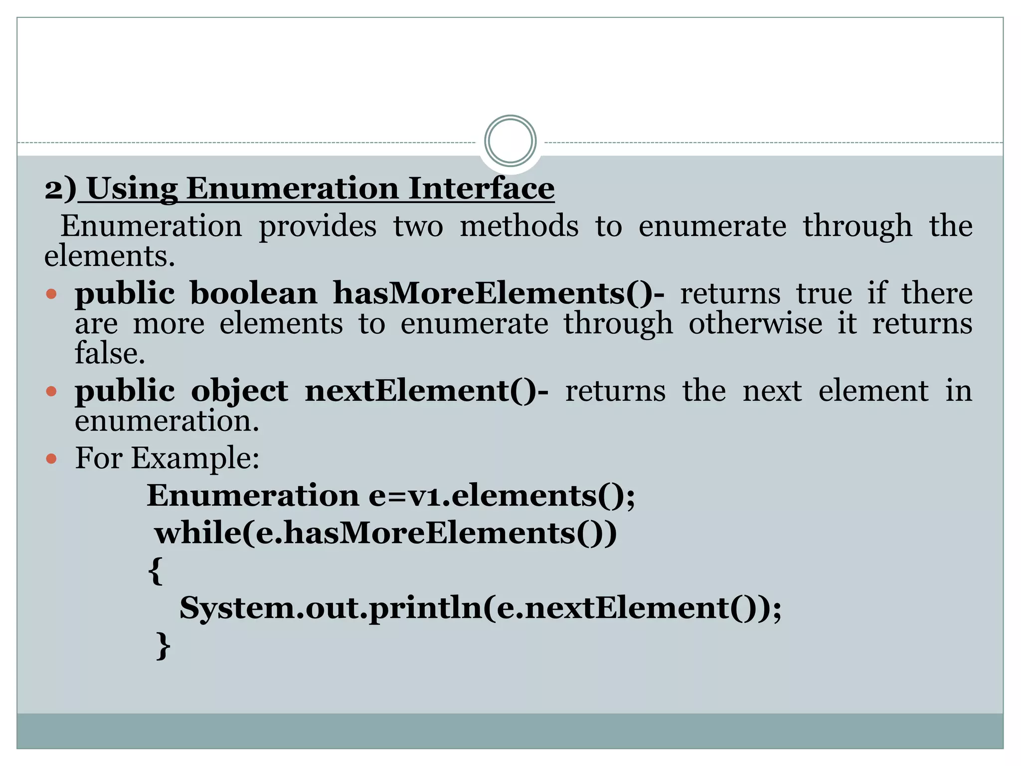 2) Using Enumeration Interface
Enumeration provides two methods to enumerate through the
elements.
 public boolean hasMoreElements()- returns true if there
are more elements to enumerate through otherwise it returns
false.
 public object nextElement()- returns the next element in
enumeration.
 For Example:
Enumeration e=v1.elements();
while(e.hasMoreElements())
{
System.out.println(e.nextElement());
}
 