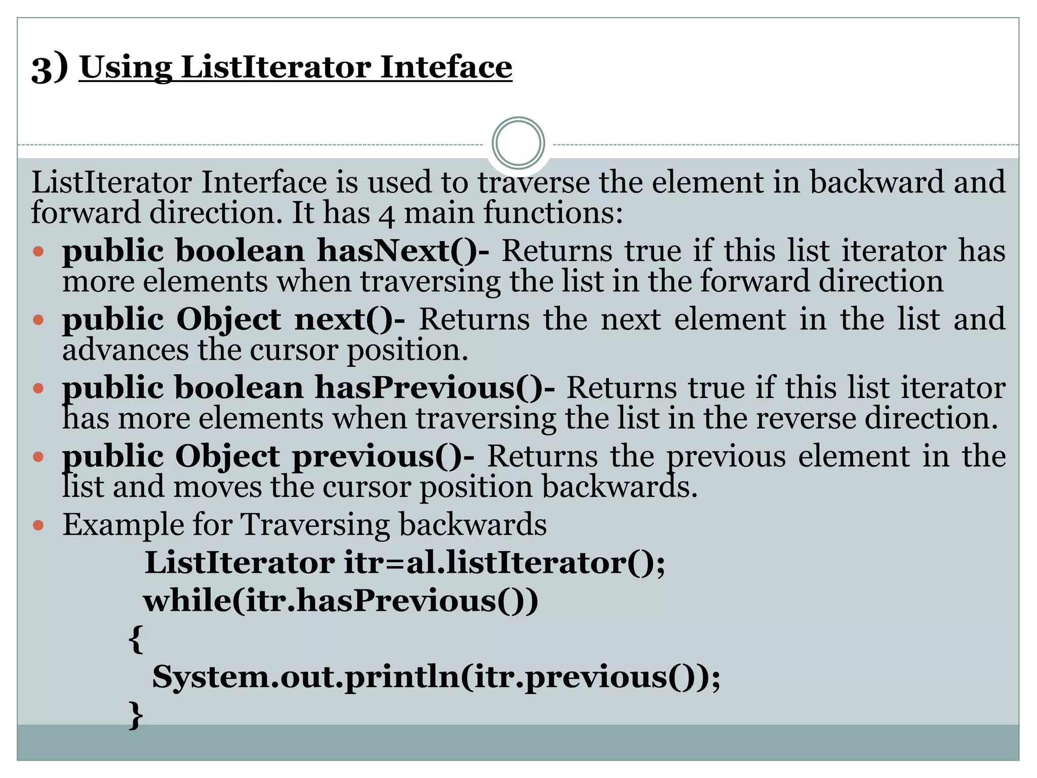 3) Using ListIterator Inteface
ListIterator Interface is used to traverse the element in backward and
forward direction. It has 4 main functions:
 public boolean hasNext()- Returns true if this list iterator has
more elements when traversing the list in the forward direction
 public Object next()- Returns the next element in the list and
advances the cursor position.
 public boolean hasPrevious()- Returns true if this list iterator
has more elements when traversing the list in the reverse direction.
 public Object previous()- Returns the previous element in the
list and moves the cursor position backwards.
 Example for Traversing backwards
ListIterator itr=al.listIterator();
while(itr.hasPrevious())
{
System.out.println(itr.previous());
}
 