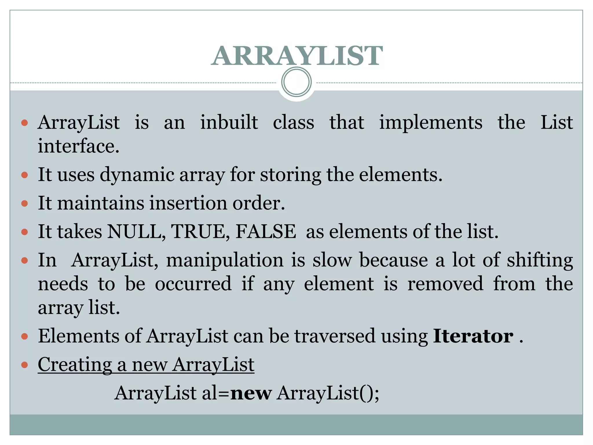 ARRAYLIST
 ArrayList is an inbuilt class that implements the List
interface.
 It uses dynamic array for storing the elements.
 It maintains insertion order.
 It takes NULL, TRUE, FALSE as elements of the list.
 In ArrayList, manipulation is slow because a lot of shifting
needs to be occurred if any element is removed from the
array list.
 Elements of ArrayList can be traversed using Iterator .
 Creating a new ArrayList
ArrayList al=new ArrayList();
 