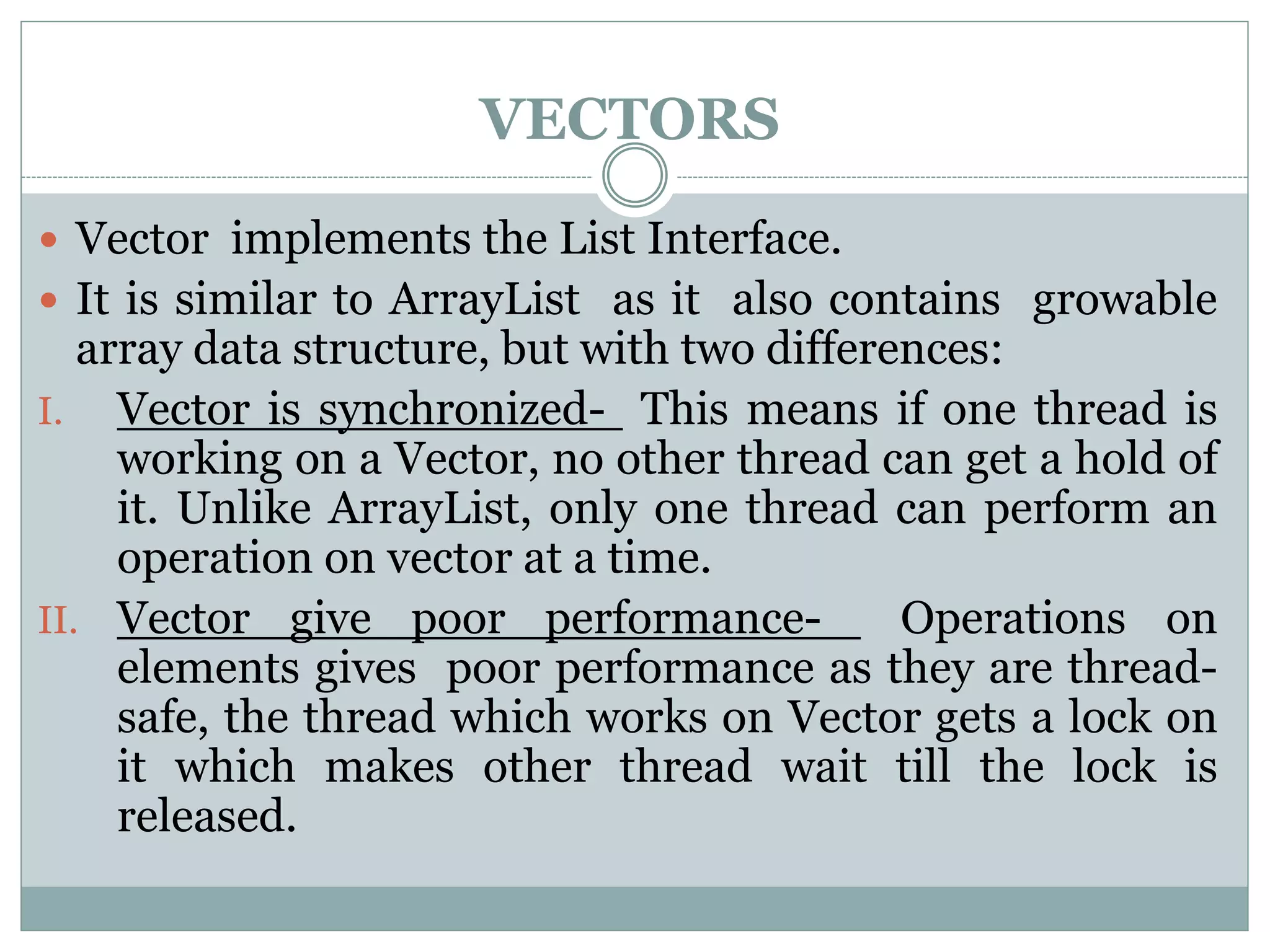 VECTORS
 Vector implements the List Interface.
 It is similar to ArrayList as it also contains growable
array data structure, but with two differences:
I. Vector is synchronized- This means if one thread is
working on a Vector, no other thread can get a hold of
it. Unlike ArrayList, only one thread can perform an
operation on vector at a time.
II. Vector give poor performance- Operations on
elements gives poor performance as they are thread-
safe, the thread which works on Vector gets a lock on
it which makes other thread wait till the lock is
released.
 