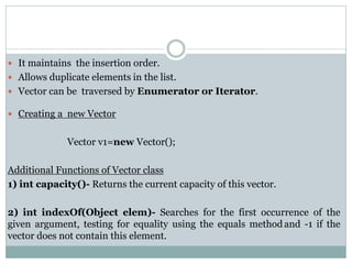  It maintains the insertion order.
 Allows duplicate elements in the list.
 Vector can be traversed by Enumerator or Iterator.
 Creating a new Vector
Vector v1=new Vector();
Additional Functions of Vector class
1) int capacity()- Returns the current capacity of this vector.
2) int indexOf(Object elem)- Searches for the first occurrence of the
given argument, testing for equality using the equals methodand -1 if the
vector does not contain this element.
 