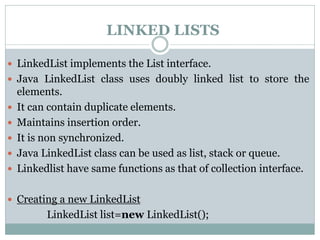 LINKED LISTS
 LinkedList implements the List interface.
 Java LinkedList class uses doubly linked list to store the
elements.
 It can contain duplicate elements.
 Maintains insertion order.
 It is non synchronized.
 Java LinkedList class can be used as list, stack or queue.
 Linkedlist have same functions as that of collection interface.
 Creating a new LinkedList
LinkedList list=new LinkedList();
 