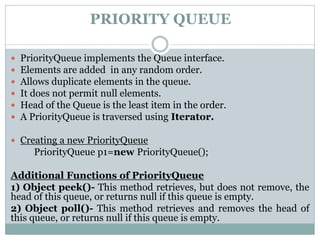PRIORITY QUEUE
 PriorityQueue implements the Queue interface.
 Elements are added in any random order.
 Allows duplicate elements in the queue.
 It does not permit null elements.
 Head of the Queue is the least item in the order.
 A PriorityQueue is traversed using Iterator.
 Creating a new PriorityQueue
PriorityQueue p1=new PriorityQueue();
Additional Functions of PriorityQueue
1) Object peek()- This method retrieves, but does not remove, the
head of this queue, or returns null if this queue is empty.
2) Object poll()- This method retrieves and removes the head of
this queue, or returns null if this queue is empty.
 