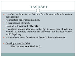 HASHSET
 HashSet implements the Set interface. It uses hashtable to store
the elements.
 No insertion order is maintained.
 It permits null element.
 HashSet is traversed by Iterator.
 It contains unique elements only. But in case new objects are
formed i.e. memory locations are different , the hashset cannot
avoid duplicacy.
 Hashset have same functions as that of collection interface.
 Creating a new HashSet
HashSet set=new HashSet();
 