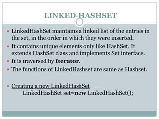 LINKED-HASHSET
 LinkedHashSet maintains a linked list of the entries in
the set, in the order in which they were inserted.
 It contains unique elements only like HashSet. It
extends HashSet class and implements Set interface.
 It is traversed by Iterator.
 The functions of LinkedHashset are same as Hashset.
 Creating a new LinkedHashSet
LinkedHashSet set=new LinkedHashSet();
 