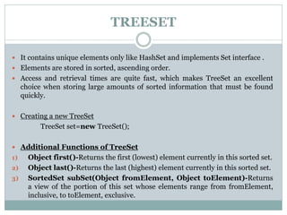 TREESET
 It contains unique elements only like HashSet and implements Set interface .
 Elements are stored in sorted, ascending order.
 Access and retrieval times are quite fast, which makes TreeSet an excellent
choice when storing large amounts of sorted information that must be found
quickly.
 Creating a new TreeSet
TreeSet set=new TreeSet();
 Additional Functions of TreeSet
1) Object first()-Returns the first (lowest) element currently in this sorted set.
2) Object last()-Returns the last (highest) element currently in this sorted set.
3) SortedSet subSet(Object fromElement, Object toElement)-Returns
a view of the portion of this set whose elements range from fromElement,
inclusive, to toElement, exclusive.
 