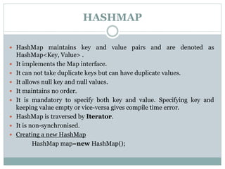 HASHMAP
 HashMap maintains key and value pairs and are denoted as
HashMap<Key, Value> .
 It implements the Map interface.
 It can not take duplicate keys but can have duplicate values.
 It allows null key and null values.
 It maintains no order.
 It is mandatory to specify both key and value. Specifying key and
keeping value empty or vice-versa gives compile time error.
 HashMap is traversed by Iterator.
 It is non-synchronised.
 Creating a new HashMap
HashMap map=new HashMap();
 
