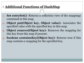  Additional Functions of HashMap
1. Set entrySet()- Returns a collection view of the mappings
contained in this map.
2. Object put(Object key, Object value)- Associates the
specified value with the specified key in this map.
3. Object remove(Object key)- Removes the mapping for
this key from this map if present.
4. boolean containsKey(Object key)- Returns true if this
map contains a mapping for the specified key.
 