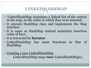LINKEDHASHMAP
 LinkedHashMap maintains a linked list of the entries
in the map, in the order in which they were inserted.
 It extends HashMap class and implements the Map
interface .
 It is same as HashMap instead maintains insertion
order of keys.
 It is traversed by Iterator.
 LinkedHashMap has same functions as that of
HashMap.
 Creating a new LinkedHashMap
LinkedHashMap map=new LinkedHashMap();
 
