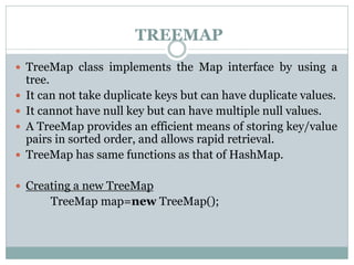 TREEMAP
 TreeMap class implements the Map interface by using a
tree.
 It can not take duplicate keys but can have duplicate values.
 It cannot have null key but can have multiple null values.
 A TreeMap provides an efficient means of storing key/value
pairs in sorted order, and allows rapid retrieval.
 TreeMap has same functions as that of HashMap.
 Creating a new TreeMap
TreeMap map=new TreeMap();
 