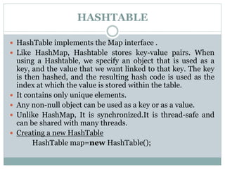 HASHTABLE
 HashTable implements the Map interface .
 Like HashMap, Hashtable stores key-value pairs. When
using a Hashtable, we specify an object that is used as a
key, and the value that we want linked to that key. The key
is then hashed, and the resulting hash code is used as the
index at which the value is stored within the table.
 It contains only unique elements.
 Any non-null object can be used as a key or as a value.
 Unlike HashMap, It is synchronized.It is thread-safe and
can be shared with many threads.
 Creating a new HashTable
HashTable map=new HashTable();
 