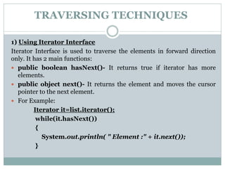 TRAVERSING TECHNIQUES
1) Using Iterator Interface
Iterator Interface is used to traverse the elements in forward direction
only. It has 2 main functions:
 public boolean hasNext()- It returns true if iterator has more
elements.
 public object next()- It returns the element and moves the cursor
pointer to the next element.
 For Example:
Iterator it=list.iterator();
while(it.hasNext())
{
System.out.println( " Element :" + it.next());
}
 