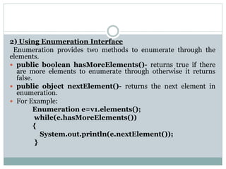 2) Using Enumeration Interface
Enumeration provides two methods to enumerate through the
elements.
 public boolean hasMoreElements()- returns true if there
are more elements to enumerate through otherwise it returns
false.
 public object nextElement()- returns the next element in
enumeration.
 For Example:
Enumeration e=v1.elements();
while(e.hasMoreElements())
{
System.out.println(e.nextElement());
}
 