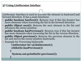 3) Using ListIterator Inteface
ListIterator Interface is used to traverse the element in backward and
forward direction. It has 4 main functions:
 public boolean hasNext()- Returns true if this list iterator has
more elements when traversing the list in the forward direction
 public Object next()- Returns the next element in the list and
advances the cursor position.
 public boolean hasPrevious()- Returns true if this list iterator
has more elements when traversing the list in the reverse direction.
 public Object previous()- Returns the previous element in the
list and moves the cursor position backwards.
 Example for Traversing backwards
ListIterator itr=al.listIterator();
while(itr.hasPrevious())
{
System.out.println(itr.previous());
}
 