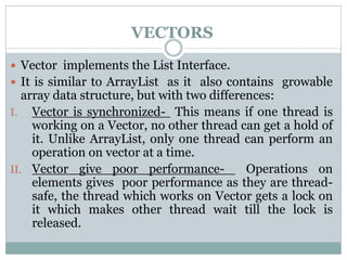 VECTORS
 Vector implements the List Interface.
 It is similar to ArrayList as it also contains growable
array data structure, but with two differences:
I. Vector is synchronized- This means if one thread is
working on a Vector, no other thread can get a hold of
it. Unlike ArrayList, only one thread can perform an
operation on vector at a time.
II. Vector give poor performance- Operations on
elements gives poor performance as they are thread-
safe, the thread which works on Vector gets a lock on
it which makes other thread wait till the lock is
released.
 