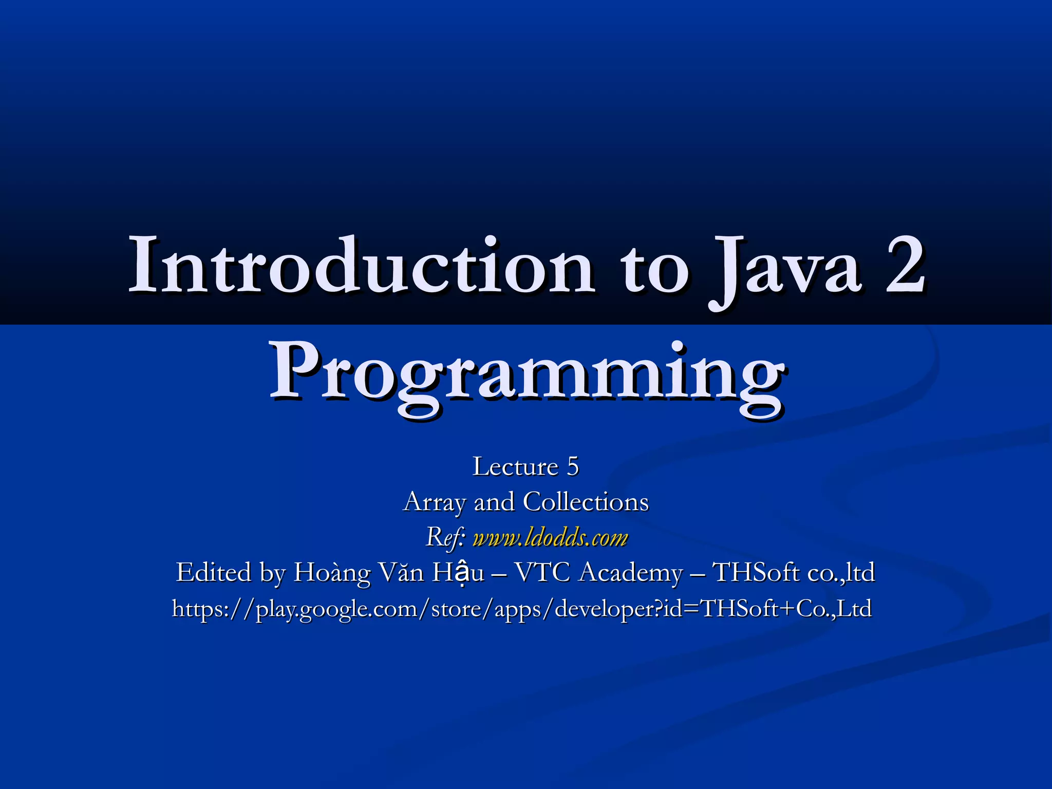 Introduction to Java 2
    Programming
                         Lecture 5
                  Array and Collections
                    Ref: www.ldodds.com
 Edited by Hoàng Văn Hậu – VTC Academy – THSoft co.,ltd
 https://play.google.com/store/apps/developer?id=THSoft+Co.,Ltd
 